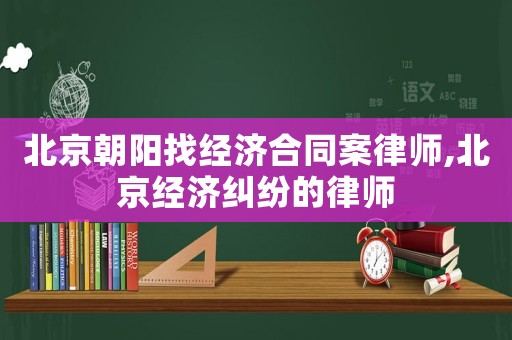 北京朝陽找經濟合同案律師,北京經濟糾紛的律師