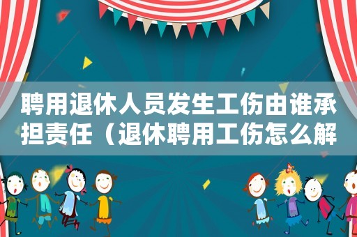 聘用退休人員發生工傷由誰承擔責任（退休聘用工傷怎么解決）