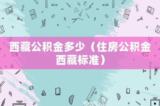 西藏公積金多少（住房公積金西藏標準）