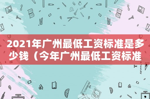 2021年廣州最低工資標準是多少錢（今年廣州最低工資標準是多少錢）