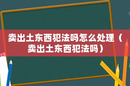 賣出土東西犯法嗎怎么處理（賣出土東西犯法嗎）