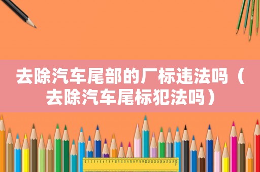 去除汽車尾部的廠標違法嗎（去除汽車尾標犯法嗎）
