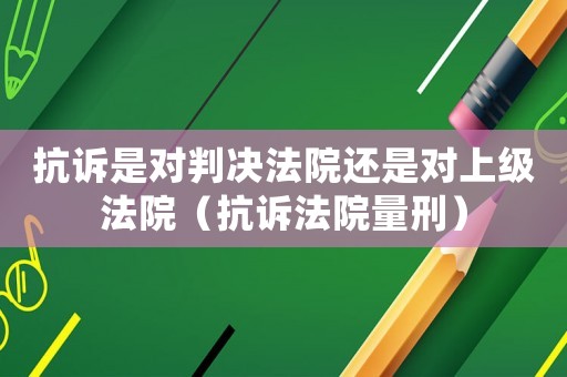 抗訴是對(duì)判決法院還是對(duì)上級(jí)法院（抗訴法院量刑）