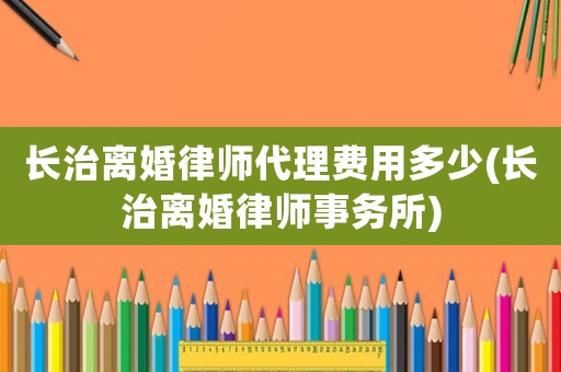 長治離婚律師代理費用多少(長治離婚律師事務所)