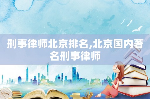 刑事律師北京排名,北京國內著名刑事律師
