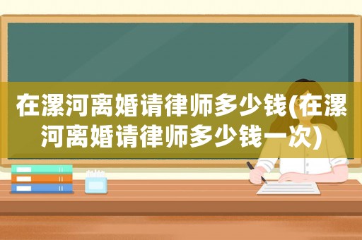 在漯河離婚請律師多少錢(在漯河離婚請律師多少錢一次)