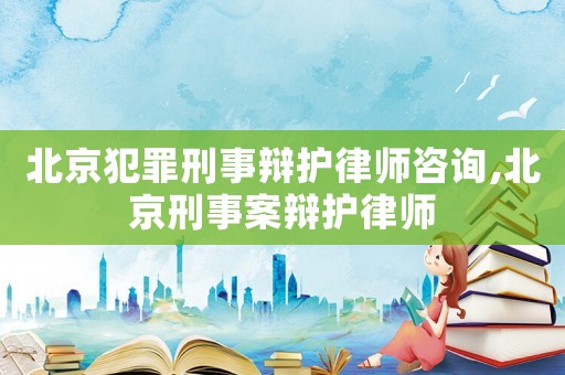 北京犯罪刑事辯護律師咨詢,北京刑事案辯護律師
