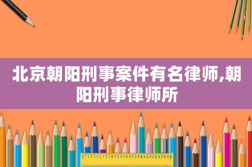 北京朝陽刑事案件有名律師,朝陽刑事律師所