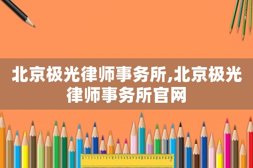 北京極光律師事務所,北京極光律師事務所官網