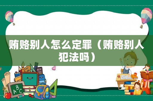 賄賂別人怎么定罪（賄賂別人犯法嗎）