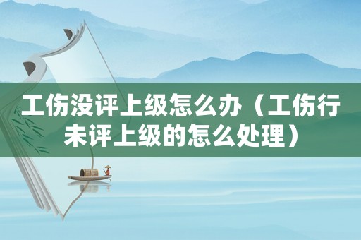 工傷沒評上級怎么辦（工傷行未評上級的怎么處理）
