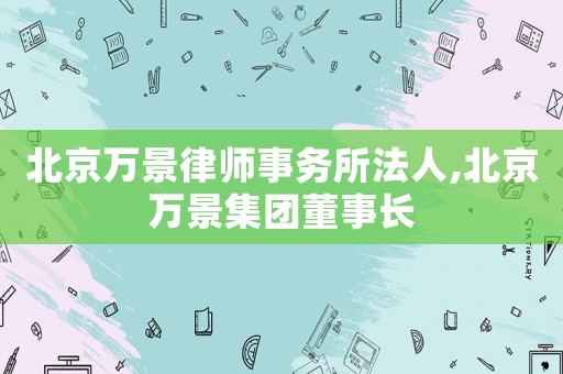 北京萬景律師事務(wù)所法人,北京萬景集團(tuán)董事長