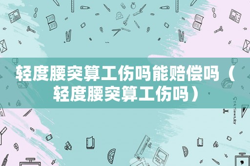 輕度腰突算工傷嗎能賠償嗎（輕度腰突算工傷嗎）