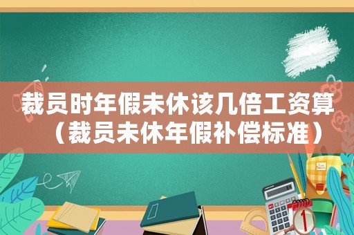 裁員時(shí)年假未休該幾倍工資算（裁員未休年假補(bǔ)償標(biāo)準(zhǔn)）