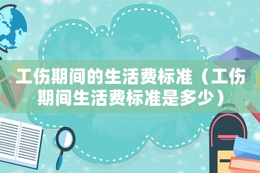 工傷期間的生活費標準（工傷期間生活費標準是多少）