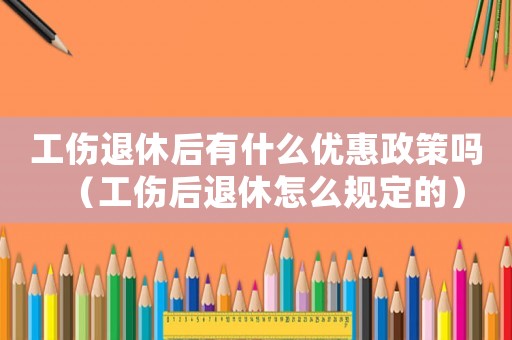 工傷退休后有什么優惠政策嗎（工傷后退休怎么規定的）