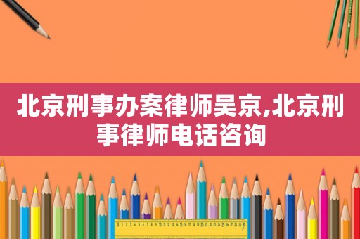 北京刑事辦案律師吳京,北京刑事律師電話咨詢