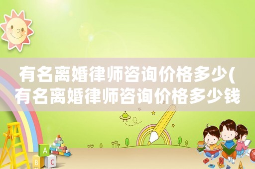 有名離婚律師咨詢價(jià)格多少(有名離婚律師咨詢價(jià)格多少錢)