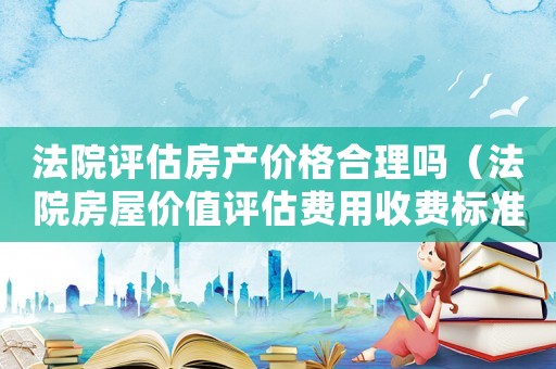 法院評估房產價格合理嗎（法院房屋價值評估費用收費標準）