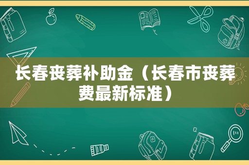 長春喪葬補(bǔ)助金（長春市喪葬費(fèi)最新標(biāo)準(zhǔn)）