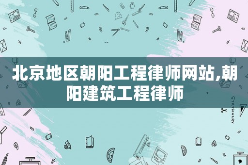 北京地區朝陽工程律師網站,朝陽建筑工程律師