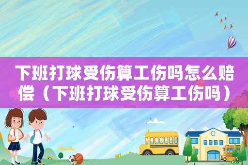 下班打球受傷算工傷嗎怎么賠償（下班打球受傷算工傷嗎）