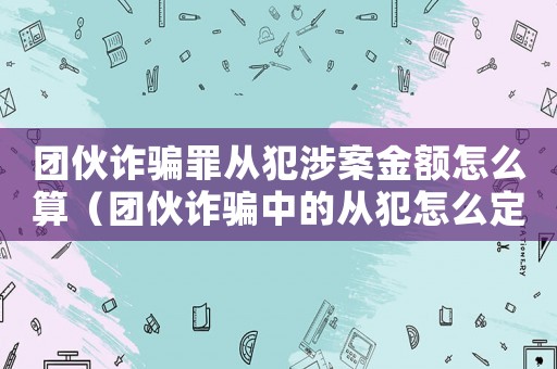 團伙詐騙罪從犯涉案金額怎么算（團伙詐騙中的從犯怎么定罪）