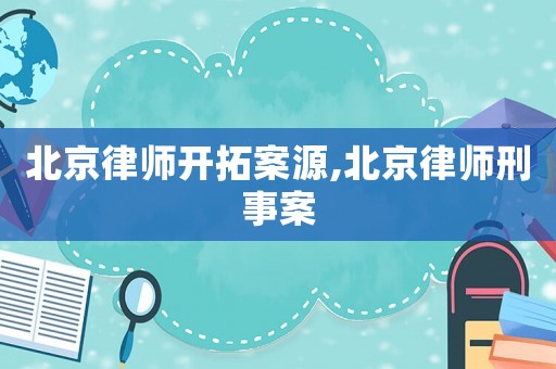 北京律師開拓案源,北京律師刑事案