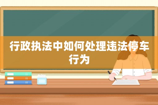 行政執法中如何處理違法停車行為