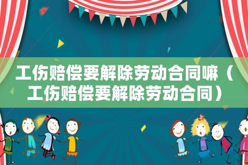工傷賠償要解除勞動合同嘛（工傷賠償要解除勞動合同）