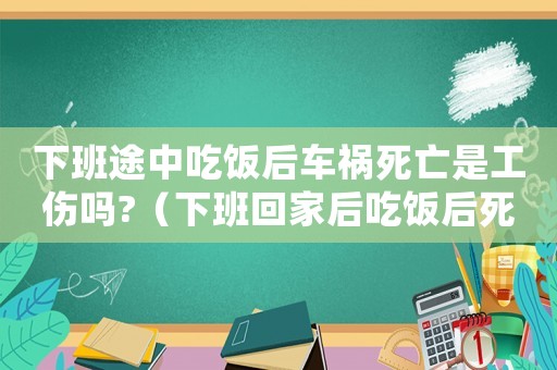 下班途中吃飯后車禍死亡是工傷嗎?（下班回家后吃飯后死亡算工傷嗎）
