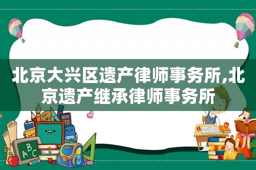 北京大興區遺產律師事務所,北京遺產繼承律師事務所