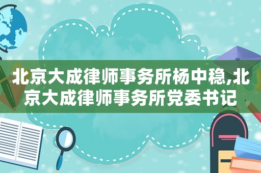 北京大成律師事務(wù)所楊中穩(wěn),北京大成律師事務(wù)所黨委書記