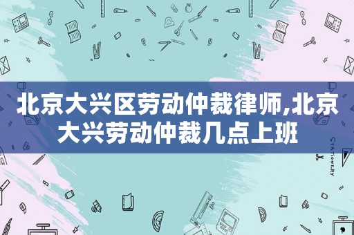 北京大興區勞動仲裁律師,北京大興勞動仲裁幾點上班
