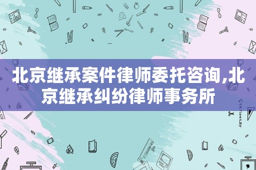 北京繼承案件律師委托咨詢,北京繼承糾紛律師事務所