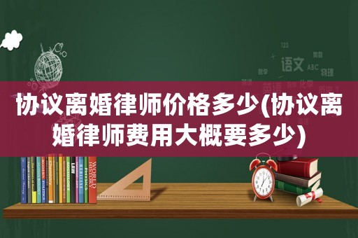 協議離婚律師價格多少(協議離婚律師費用大概要多少)