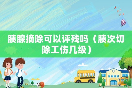 胰腺摘除可以評殘嗎（胰次切除工傷幾級）