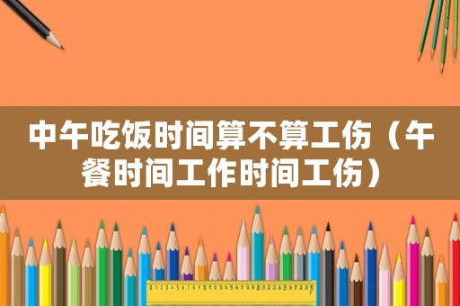 中午吃飯時(shí)間算不算工傷（午餐時(shí)間工作時(shí)間工傷）