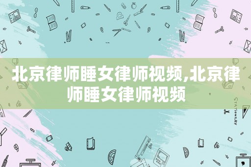 北京律師睡女律師視頻,北京律師睡女律師視頻