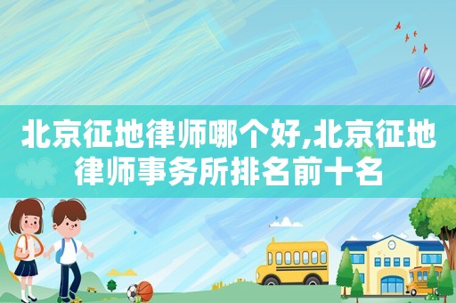 北京征地律師哪個(gè)好,北京征地律師事務(wù)所排名前十名