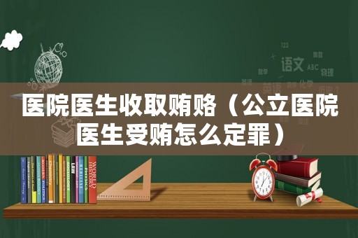 醫院醫生收取賄賂（公立醫院醫生受賄怎么定罪）