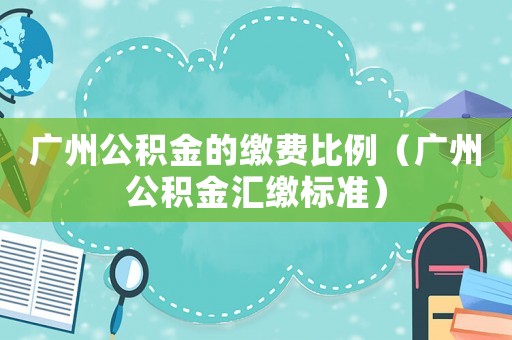 廣州公積金的繳費比例（廣州公積金匯繳標準）