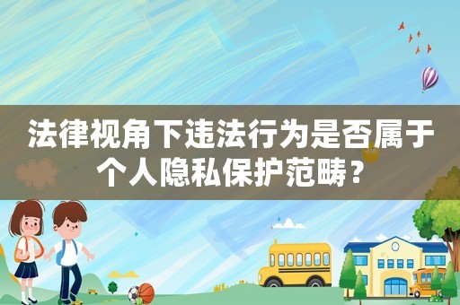 法律視角下違法行為是否屬于個人隱私保護范疇？