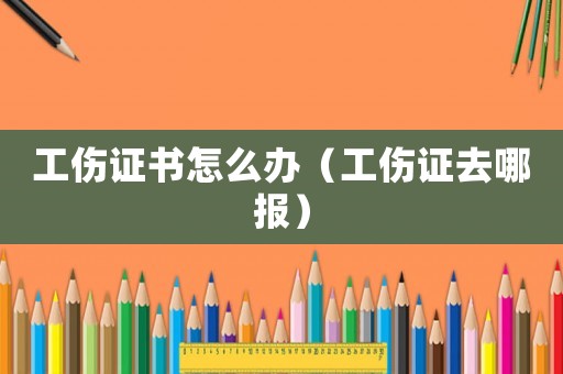 工傷證書怎么辦（工傷證去哪報(bào)）