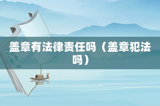 蓋章有法律責任嗎（蓋章犯法嗎）