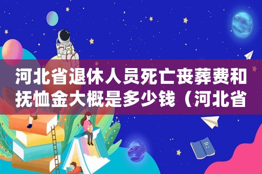 河北省退休人員死亡喪葬費和撫恤金大概是多少錢（河北省退休撫恤金發放標準的通知）