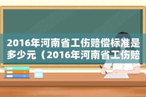 2016年河南省工傷賠償標準是多少元（2016年河南省工傷賠償標準是多少）
