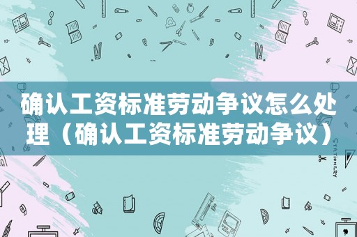 確認工資標準勞動爭議怎么處理（確認工資標準勞動爭議）