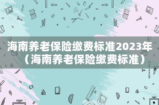 海南養老保險繳費標準2023年（海南養老保險繳費標準）