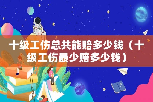 十級工傷總共能賠多少錢（十級工傷最少賠多少錢）